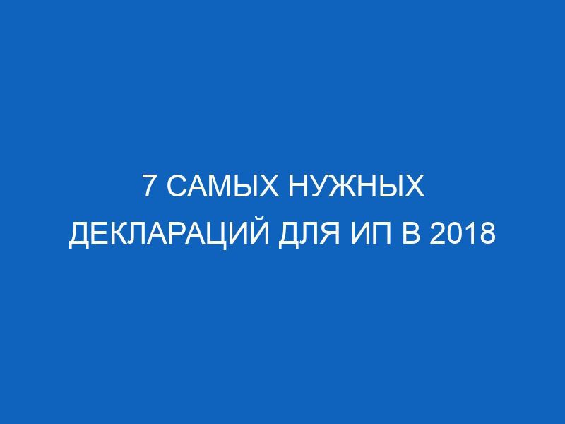 7 самых нужных деклараций для ИП в 2018 18 7 samyh nuzhnyh deklaratsiy dlya ip v 2018 9325