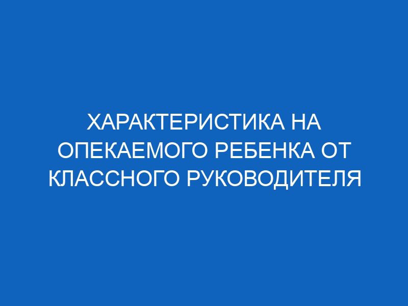 Характеристика на опекаемого ребенка от классного руководителя ...