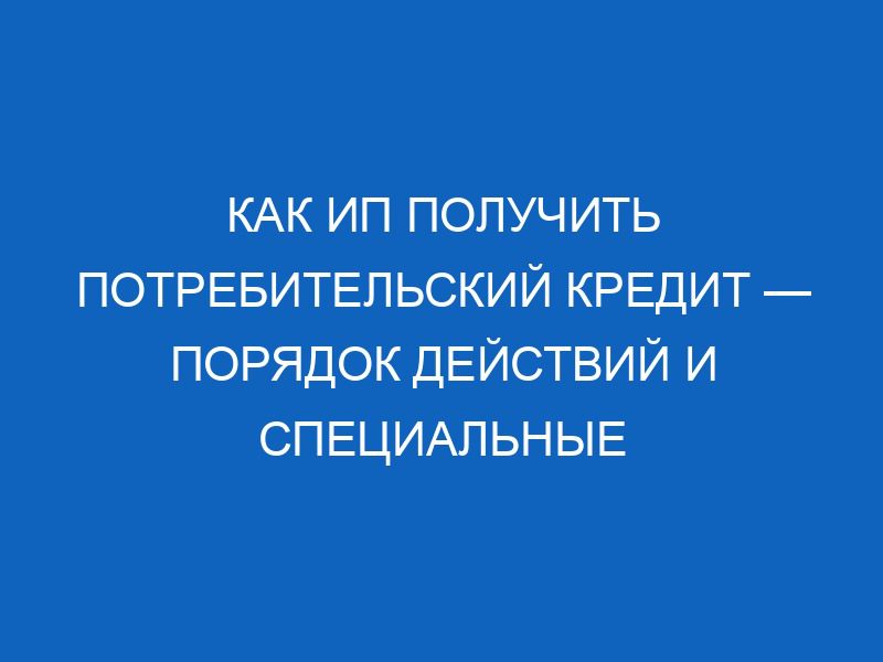 kak ip poluchit potrebitelskiy kredit poryadok deystviy i spetsialnye predlozheniya dlya predprinimateley 8794