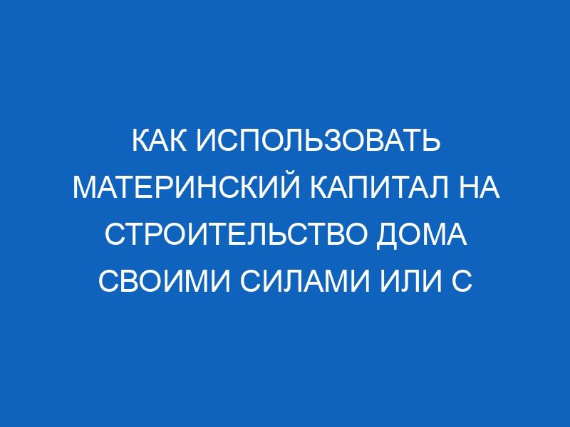 Как использовать материнский капитал на строительство дома своими силами или с привлечением подрядчика 11 kak ispolzovat materinskiy kapital na stroitelstvo doma svoimi silami ili s privlecheniem podryadchika 13921