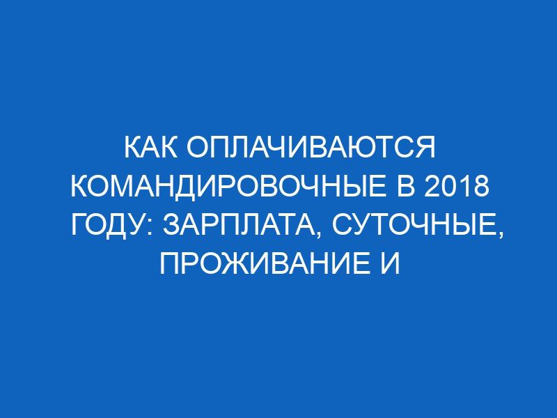 kak oplachivayutsya komandirovochnye v 2018 godu zarplata sutochnye prozhivanie i proezd 12331