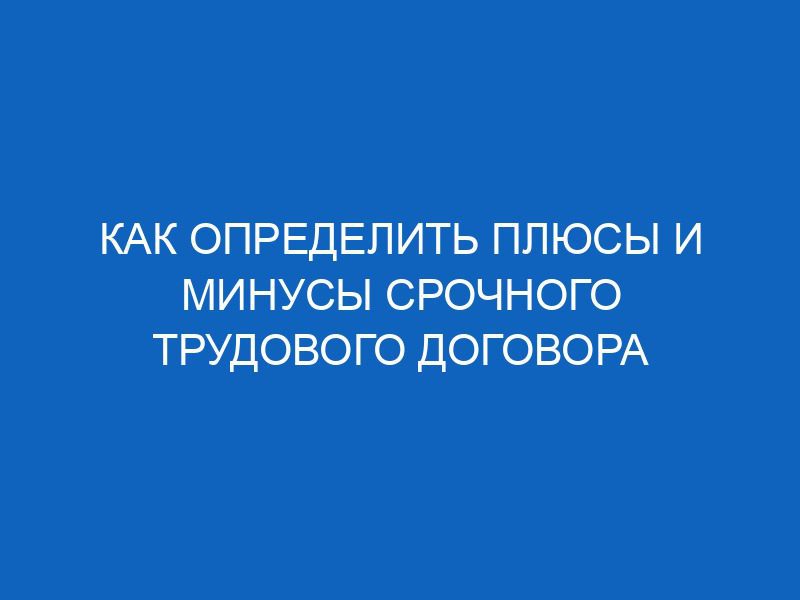 kak opredelit plyusy i minusy srochnogo trudovogo dogovora 11194