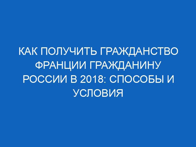 kak poluchit grazhdanstvo frantsii grazhdaninu rossii v 2018 sposoby i usloviya 4977