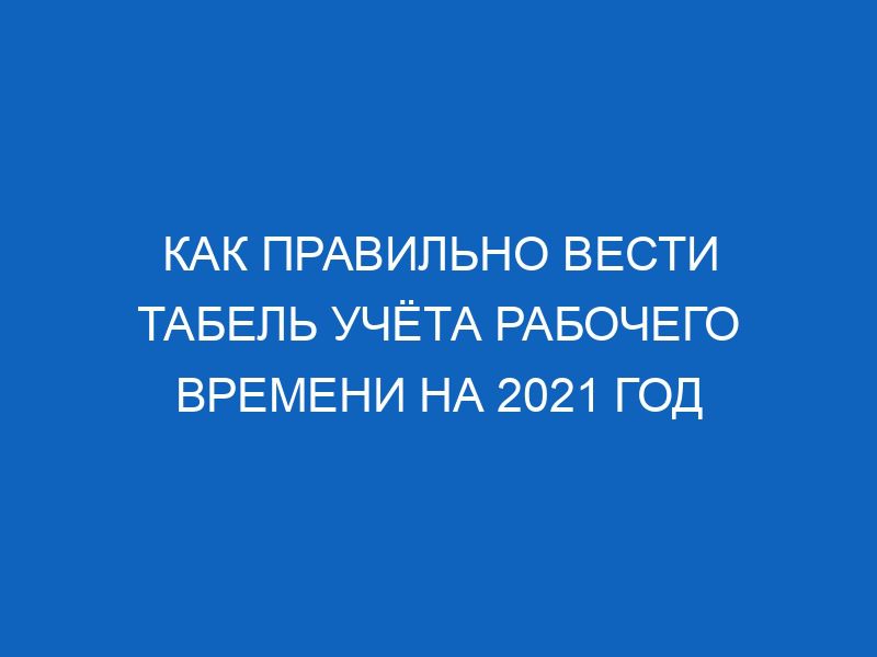 Как правильно вести табель учёта рабочего времени на 2021 год 25 kak pravilno vesti tabel uchyota rabochego vremeni na 2021 god 11383