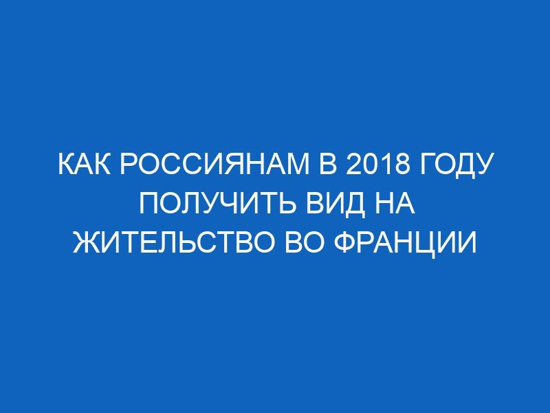 kak rossiyanam v 2018 godu poluchit vid na zhitelstvo vo frantsii 4661