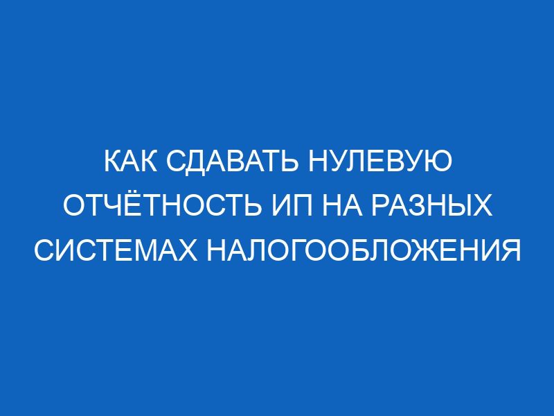 Как сдавать нулевую отчётность ИП на разных системах налогообложения 29 kak sdavat nulevuyu otchyotnost ip na raznyh sistemah nalogooblozheniya 10928
