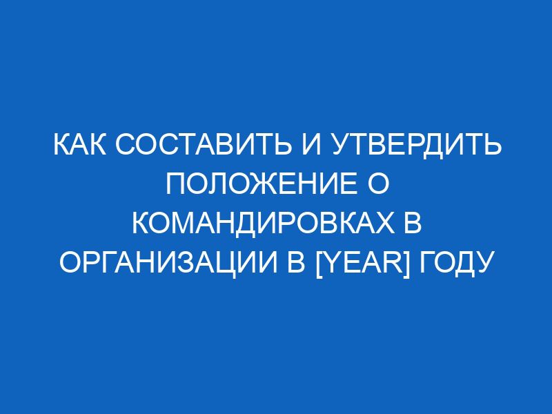 kak sostavit i utverdit polozhenie o komandirovkah v organizatsii v year godu 12421