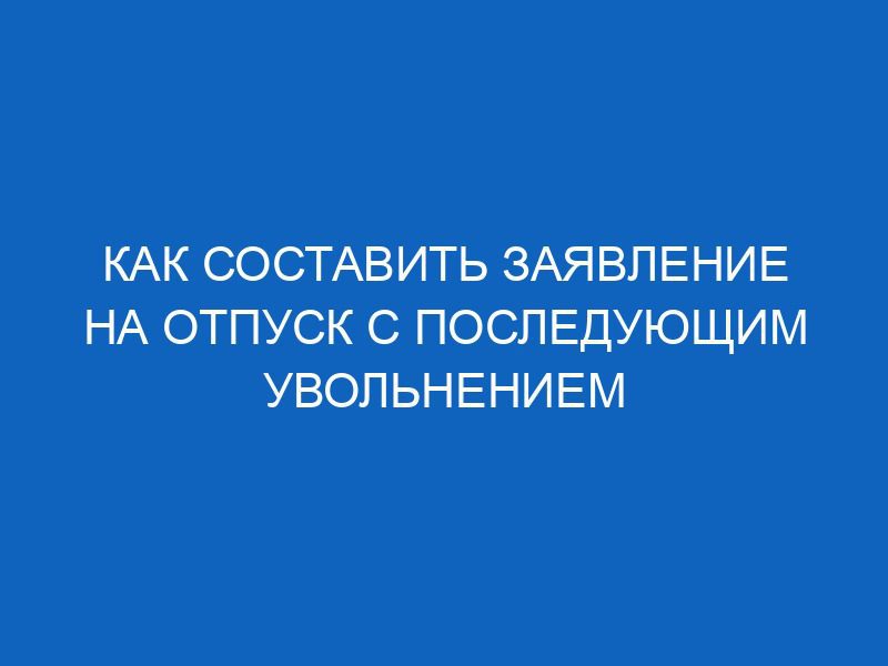 Как составить заявление на отпуск с последующим увольнением 48 kak sostavit zayavlenie na otpusk s posleduyuschim uvolneniem 12708