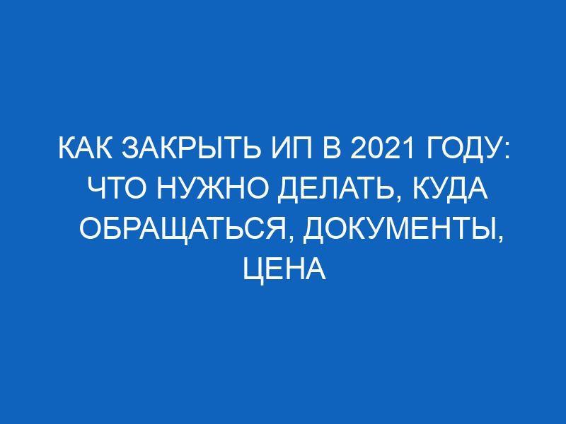 kak zakryt ip v 2021 godu chto nuzhno delat kuda obraschatsya dokumenty tsena voprosa 9850