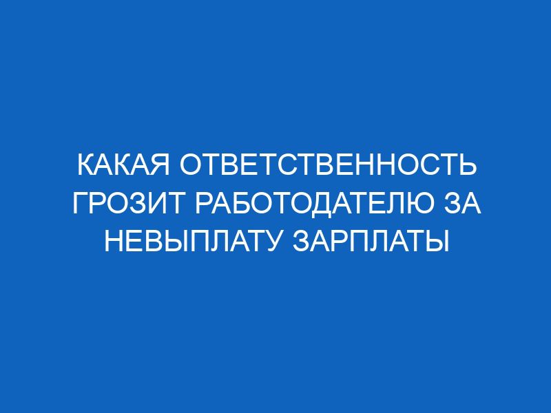 kakaya otvetstvennost grozit rabotodatelyu za nevyplatu zarplaty 12550