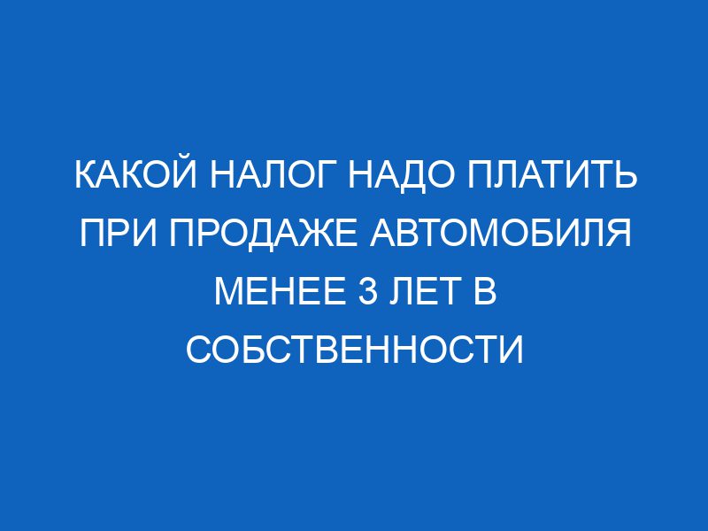 kakoy nalog nado platit pri prodazhe avtomobilya menee 3 let v sobstvennosti 15951