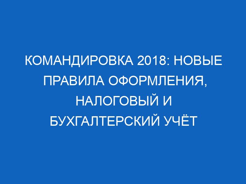 komandirovka 2018 novye pravila oformleniya nalogovyy i buhgalterskiy uchyot 12452
