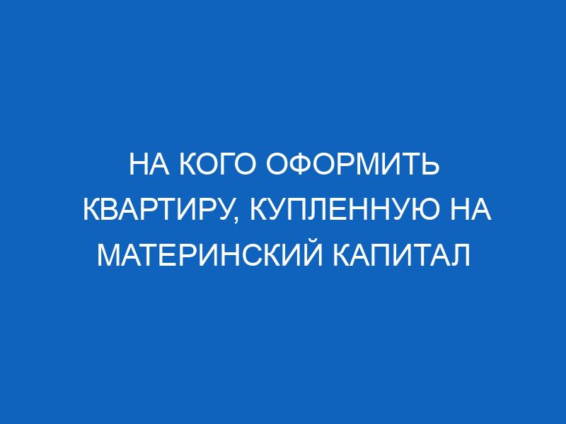 na kogo oformit kvartiru kuplennuyu na materinskiy kapital 13804