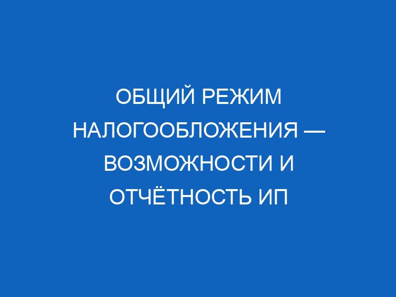 obschiy rezhim nalogooblozheniya vozmozhnosti i otchyotnost ip 10480