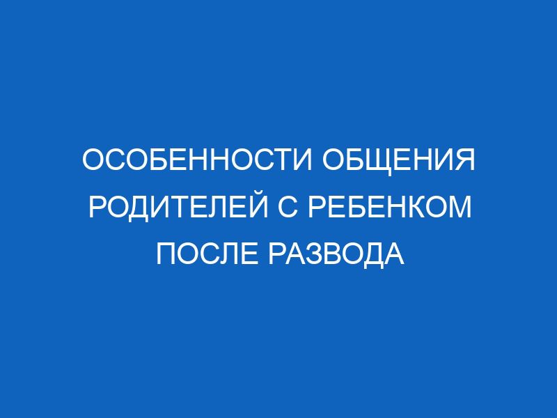 osobennosti obscheniya roditeley s rebenkom posle razvoda 16313