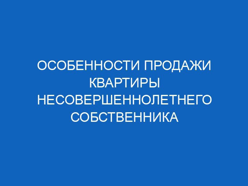 osobennosti prodazhi kvartiry nesovershennoletnego sobstvennika 3634