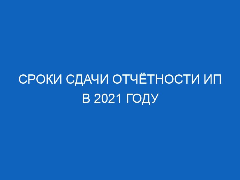 sroki sdachi otchyotnosti ip v 2021 godu 10889