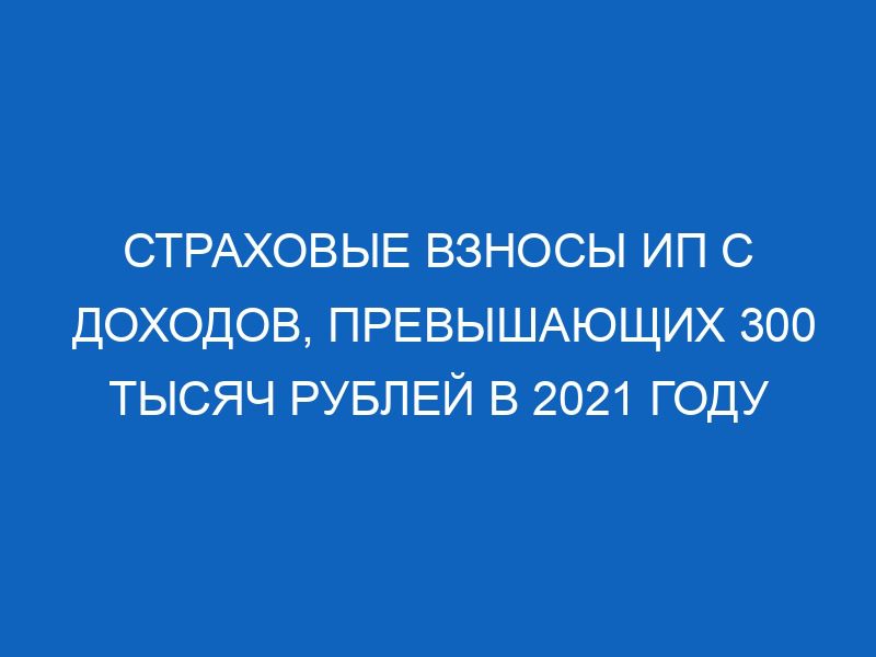 strahovye vznosy ip s dohodov prevyshayuschih 300 tysyach rubley v 2021 godu 10358