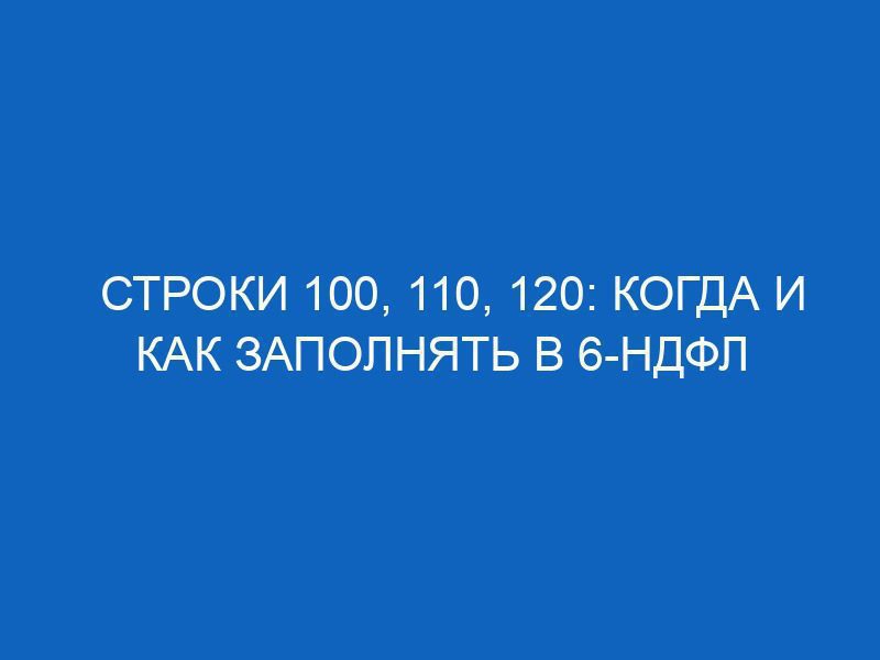Строки 100, 110, 120: когда и как заполнять в 6-НДФЛ 16 stroki 100 110 120 kogda i kak zapolnyat v 6 ndfl 11836
