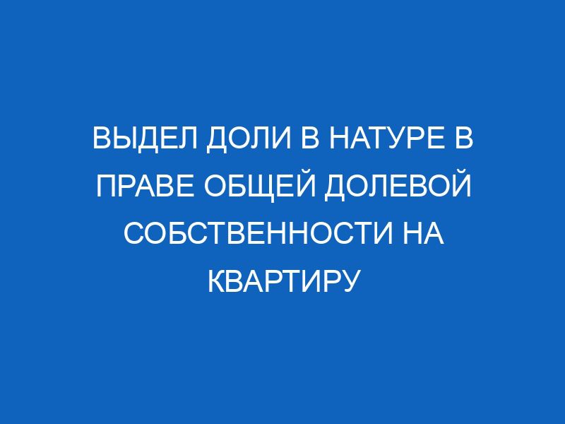 vydel doli v nature v prave obschey dolevoy sobstvennosti na kvartiru 13541